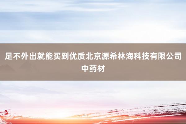 足不外出就能买到优质北京源希林海科技有限公司中药材